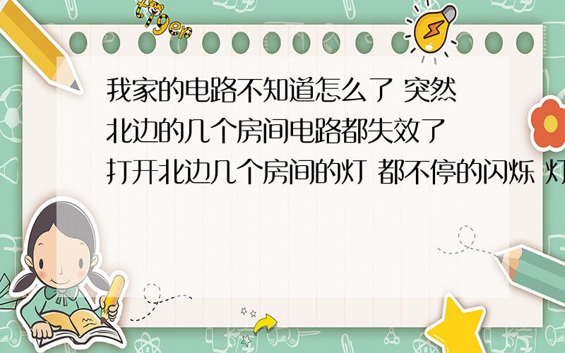 我家的电路不知道怎么了 突然北边的几个房间电路都失效了 打开北边几个房间的灯 都不停的闪烁 灯泡都是好的 不仅仅是灯泡开不了 其余的插孔什么的都不能让电器正常工作 有哪位高手知