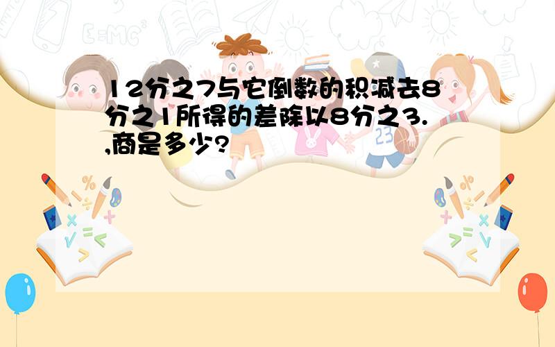 12分之7与它倒数的积减去8分之1所得的差除以8分之3.,商是多少?