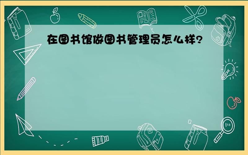 在图书馆做图书管理员怎么样?