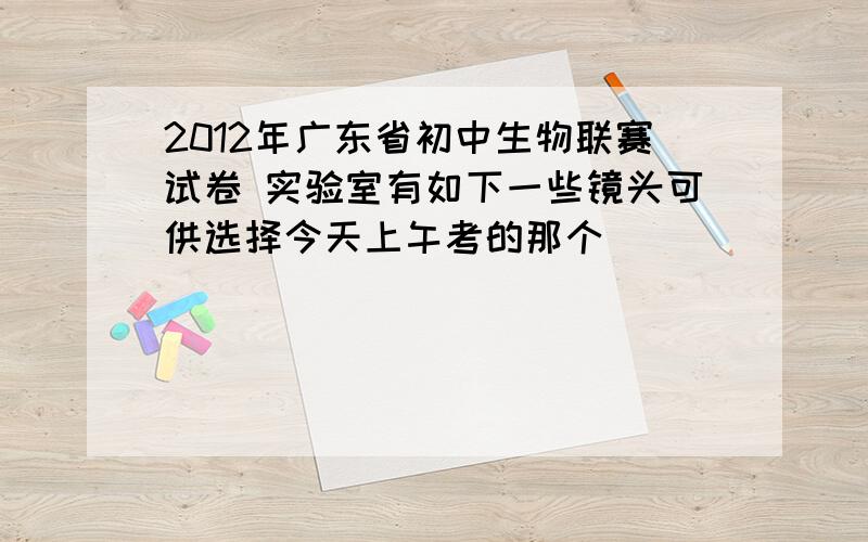 2012年广东省初中生物联赛试卷 实验室有如下一些镜头可供选择今天上午考的那个