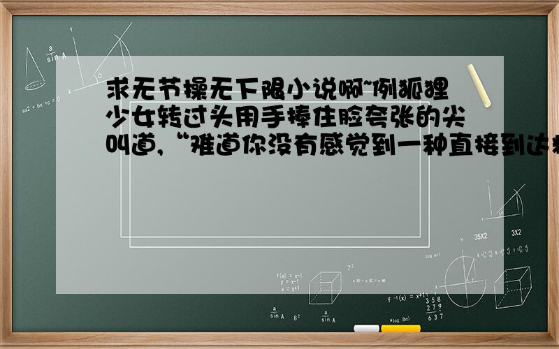 求无节操无下限小说啊~例狐狸少女转过头用手捧住脸夸张的尖叫道,“难道你没有感觉到一种直接到达精神力的冲击,通过蜗牛的表面进入你的视觉然后反馈到脑海中,产生一种四肢无力以及强