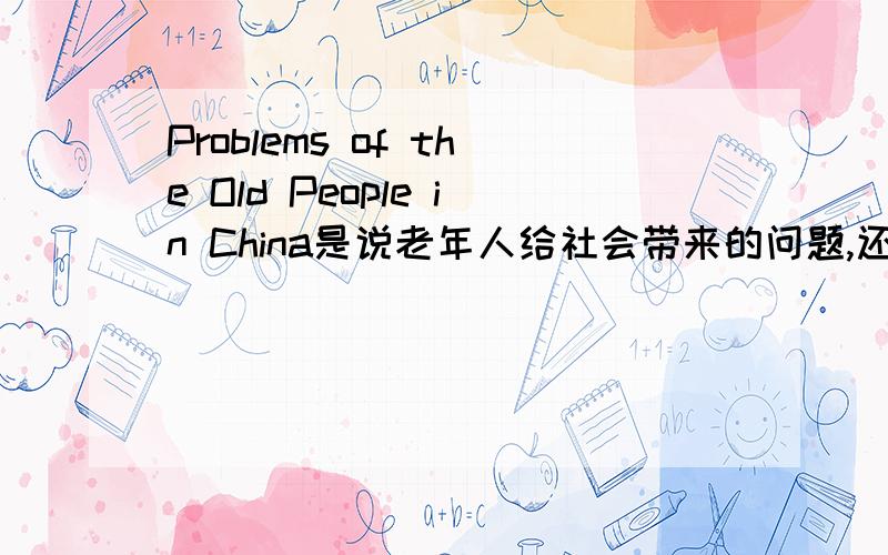 Problems of the Old People in China是说老年人给社会带来的问题,还是说老年人自身面临的诸如社保、住宿等问题?