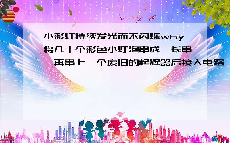 小彩灯持续发光而不闪烁why将几十个彩色小灯泡串成一长串,再串上一个废旧的起辉器后接入电路,结果小彩灯持续发光而不闪烁,