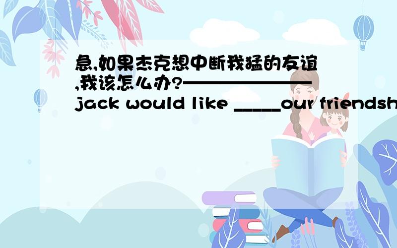 急,如果杰克想中断我猛的友谊,我该怎么办?———————jack would like _____our friendship?一个从不放弃希望的人也许会有更多成功的机会a person_____________ might have morechances to succeed为了我的健康