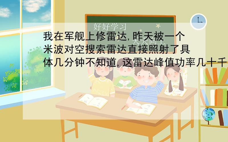 我在军舰上修雷达,昨天被一个米波对空搜索雷达直接照射了具体几分钟不知道,这雷达峰值功率几十千瓦,平均功率几百瓦,当时我们两个人在干活,我们一看天线转了就开始从被直接照射的平