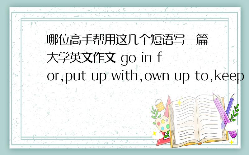 哪位高手帮用这几个短语写一篇大学英文作文 go in for,put up with,own up to,keep up with,taken to大约100字左右 小弟在这里跪拜了啊