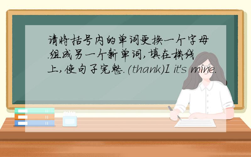 请将括号内的单词更换一个字母.组成另一个新单词,填在横线上,使句子完整.(thank)I it's mine.