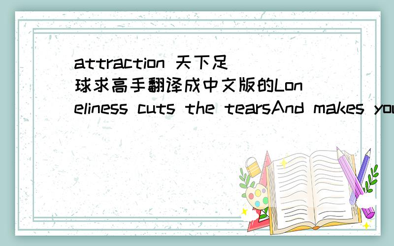 attraction 天下足球求高手翻译成中文版的Loneliness cuts the tearsAnd makes you live.New blood, while heats the veins, cools the feet.Sometimes it's not enough to think you're falling out of love.There was an attraction.There was an attra