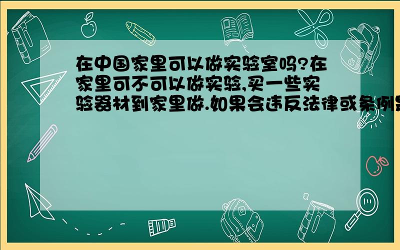 在中国家里可以做实验室吗?在家里可不可以做实验,买一些实验器材到家里做.如果会违反法律或条例是哪些?