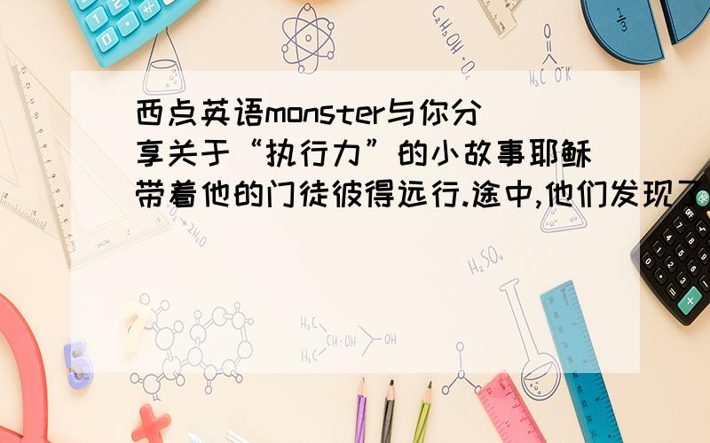 西点英语monster与你分享关于“执行力”的小故事耶稣带着他的门徒彼得远行.途中,他们发现了一块破烂的马蹄铁.耶稣让彼得把这块马蹄铁捡起来,但彼得懒得弯腰,假装没有听见.耶稣自己弯腰