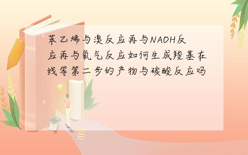 苯乙烯与溴反应再与NAOH反应再与氧气反应如何生成羧基在线等第二步的产物与碳酸反应吗