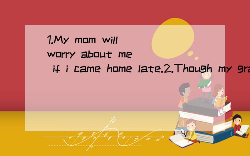 1.My mom will worry about me if i came home late.2.Though my grandfather is over 80th,he is energetic.3,I fell off my bike and i could‘t asleep for pain last night.4,Our teacher treats us as her own child.5,i am nervous if i will take an exam tomor