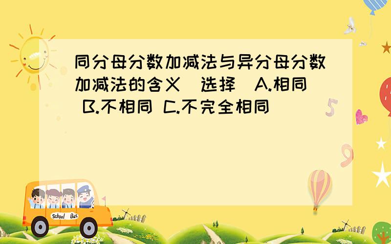 同分母分数加减法与异分母分数加减法的含义(选择)A.相同 B.不相同 C.不完全相同