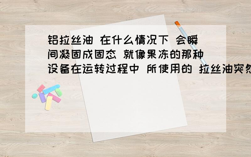 铝拉丝油 在什么情况下 会瞬间凝固成固态 就像果冻的那种设备在运转过程中 所使用的 拉丝油突然就凝固了 就像果冻的那种 出现这种状况的原因 是什么 是加了别的不同种类的拉丝油 还是