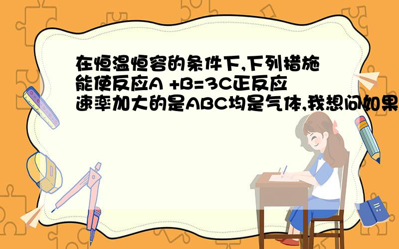 在恒温恒容的条件下,下列措施能使反应A +B=3C正反应速率加大的是ABC均是气体,我想问如果减少C的浓度,是不是表示减小压强