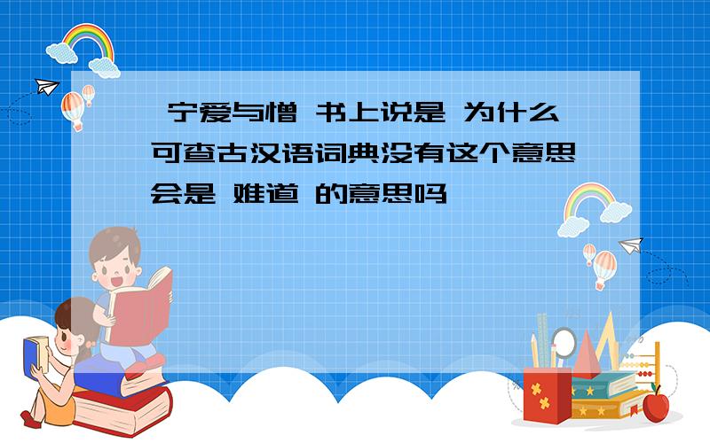 吾宁爱与憎 书上说是 为什么 可查古汉语词典没有这个意思 会是 难道 的意思吗