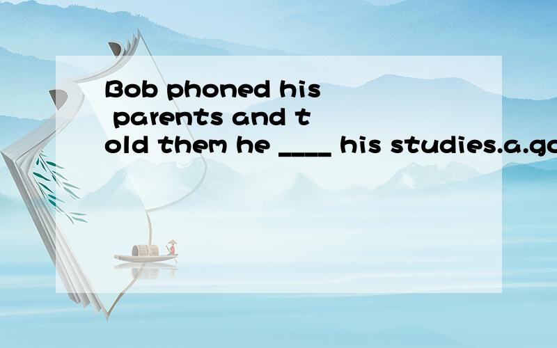Bob phoned his parents and told them he ____ his studies.a.got readyb.was getting over withc.would get along d.was getting on with