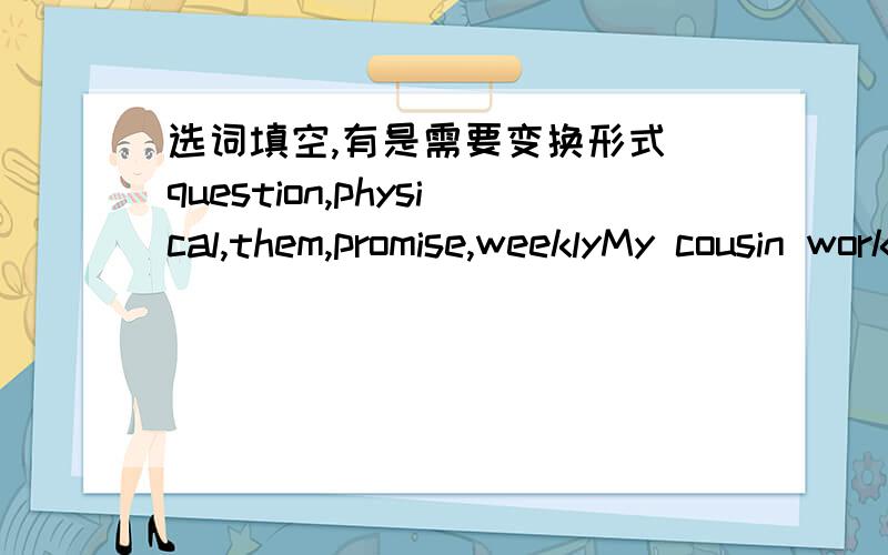 选词填空,有是需要变换形式 question,physical,them,promise,weeklyMy cousin works at a______magazine.Stop_____me about my family!His parents_____to take him to the zooThe children often cook dinner_____________exercises are important to us