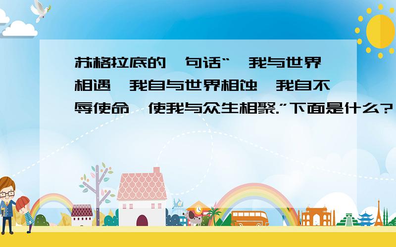 苏格拉底的一句话“、我与世界相遇,我自与世界相蚀,我自不辱使命,使我与众生相聚.”下面是什么?