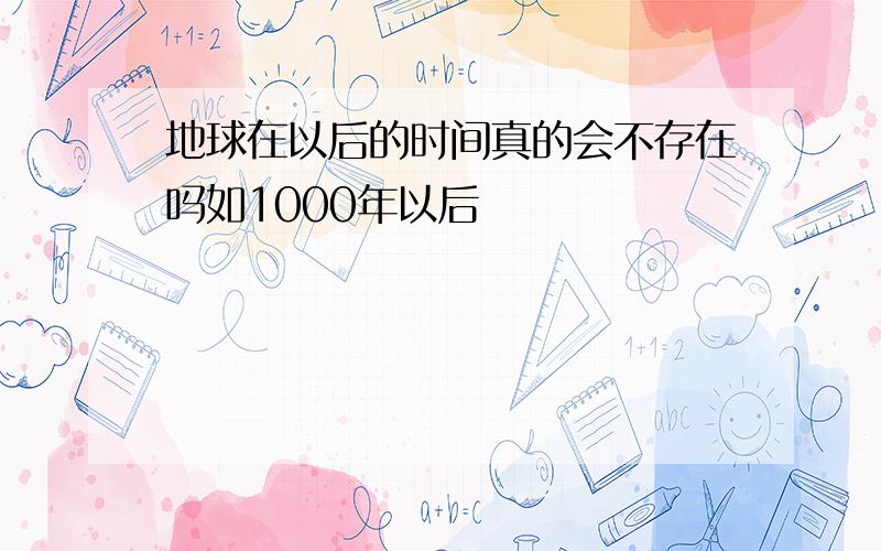 地球在以后的时间真的会不存在吗如1000年以后