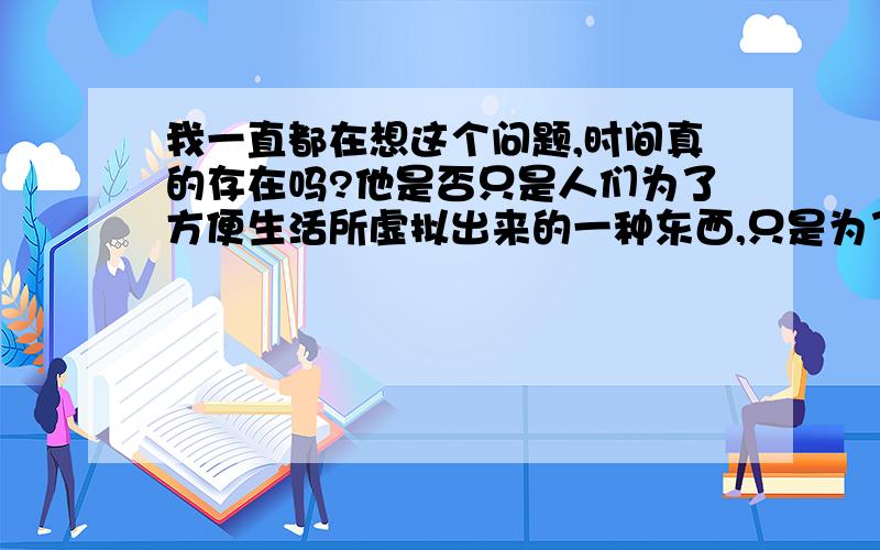 我一直都在想这个问题,时间真的存在吗?他是否只是人们为了方便生活所虚拟出来的一种东西,只是为了计时而已?那又为什么说到了宇宙后时间就会停止呢?为什么超越光速可以穿越时空?这么