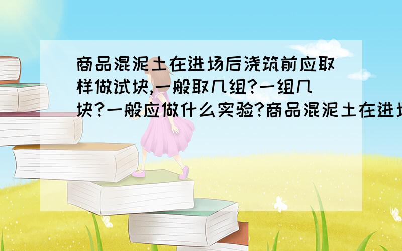 商品混泥土在进场后浇筑前应取样做试块,一般取几组?一组几块?一般应做什么实验?商品混泥土在进场后浇筑前应取样做试块,一般取几组?一组几块?一般应做什么实验（如塌落度,还有什么）