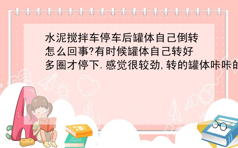 水泥搅拌车停车后罐体自己倒转怎么回事?有时候罐体自己转好多圈才停下.感觉很较劲,转的罐体咔咔的响.是什么原因造成的?会不会造成减速机损坏?根据观察并不能发现罐体哪里有问题,平时