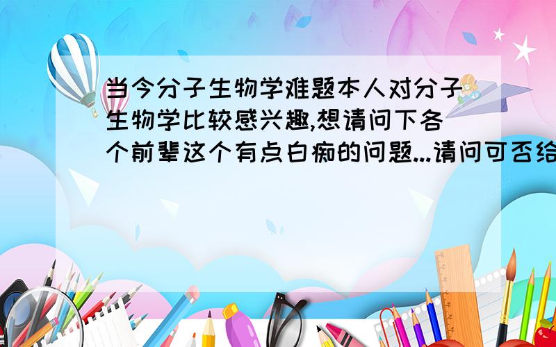 当今分子生物学难题本人对分子生物学比较感兴趣,想请问下各个前辈这个有点白痴的问题...请问可否给我举几个个例子什么的?分子生物学或细胞生物学方面,未解决的相关领域...