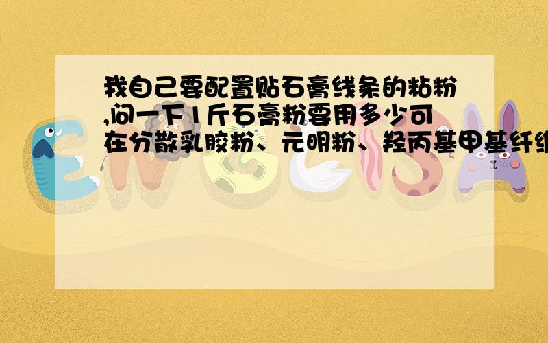 我自己要配置贴石膏线条的粘粉,问一下1斤石膏粉要用多少可在分散乳胶粉、元明粉、羟丙基甲基纤维素?