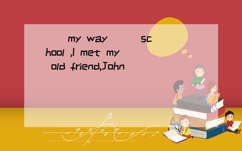 （）my way () school ,I met my old friend,John