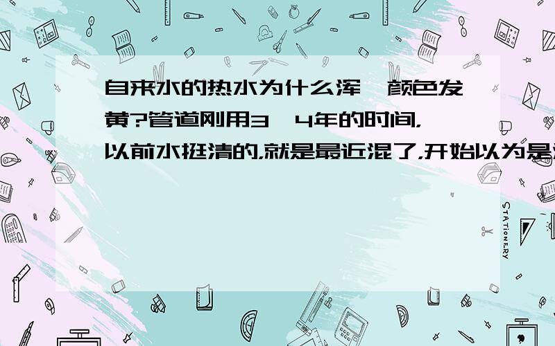 自来水的热水为什么浑,颜色发黄?管道刚用3、4年的时间，以前水挺清的，就是最近混了，开始以为是沙子，可是并没有沙子沉淀，不知道怎么回事？