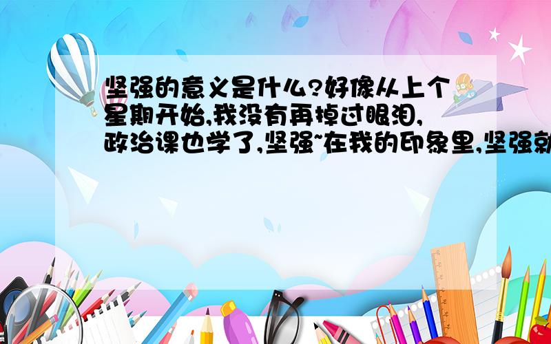 坚强的意义是什么?好像从上个星期开始,我没有再掉过眼泪,政治课也学了,坚强~在我的印象里,坚强就是不掉眼泪,不掉眼泪是不是就是坚强?无论在家人吵架,还是.无论心理再难受,眼眶里也不