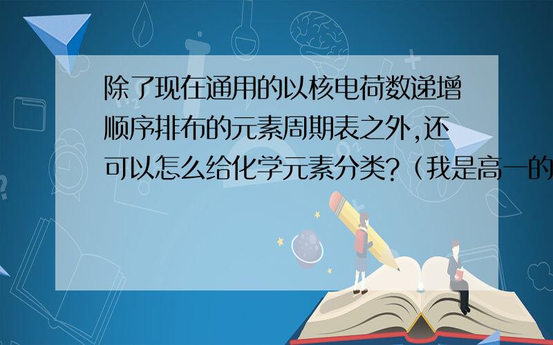 除了现在通用的以核电荷数递增顺序排布的元素周期表之外,还可以怎么给化学元素分类?（我是高一的,这是假期作业,不要说太高深的.