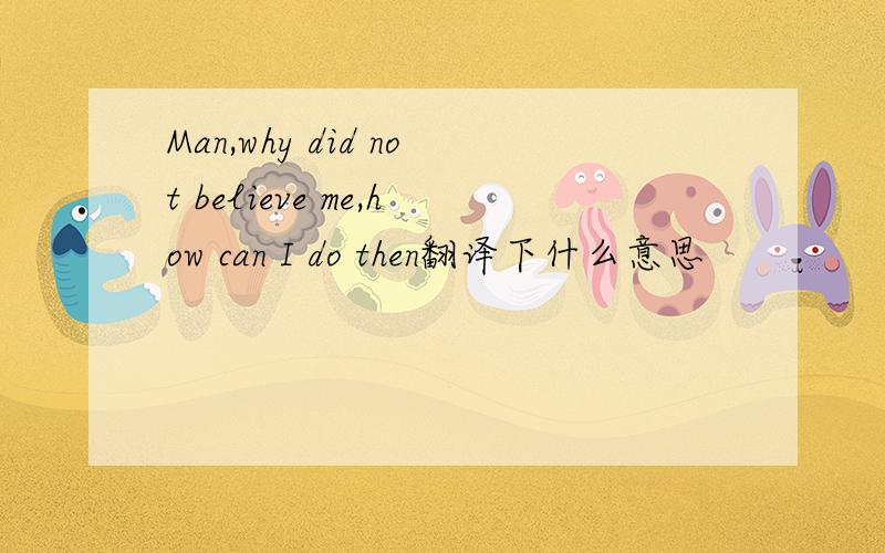 Man,why did not believe me,how can I do then翻译下什么意思