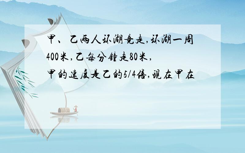 甲、乙两人环湖竞走,环湖一周400米,乙每分钟走80米,甲的速度是乙的5/4倍,现在甲在