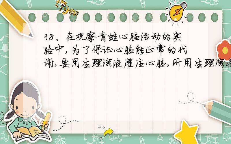 38、在观察青蛙心脏活动的实验中,为了保证心脏能正常的代谢,要用生理溶液灌注心脏,所用生理溶液的溶质浓度是:A.0.9% B.0.7% C.0.6% D.0.5%