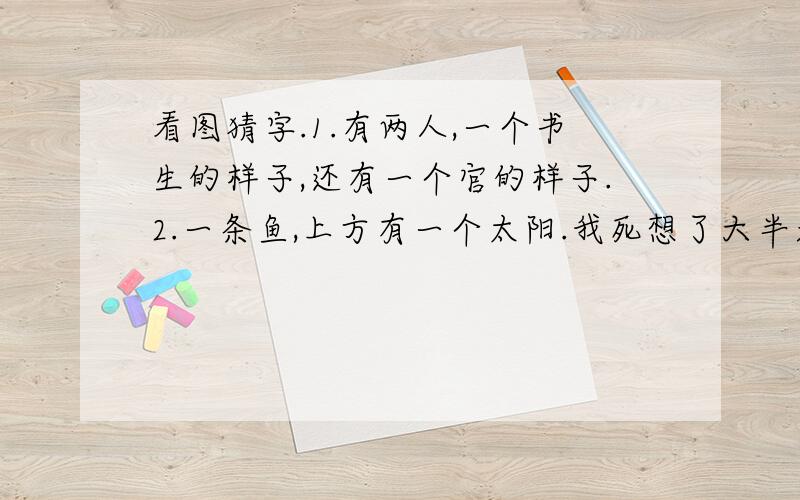 看图猜字.1.有两人,一个书生的样子,还有一个官的样子.2.一条鱼,上方有一个太阳.我死想了大半天想不出来啊!还有一个看图猜成语,一条小溪边上有一匹马再跑,小溪上方有一个蜘蛛网.