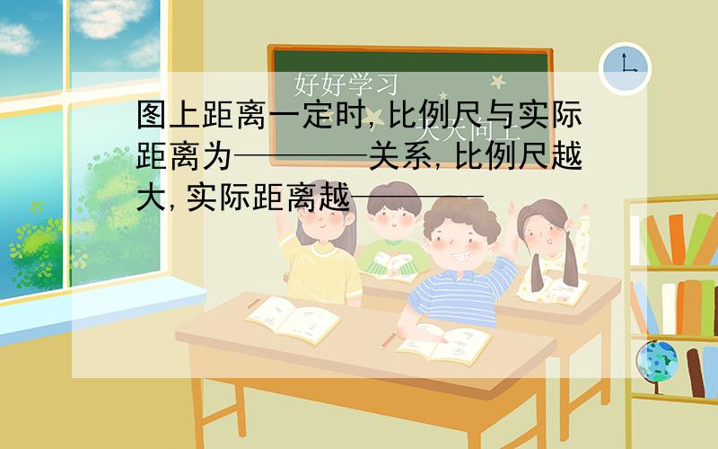 图上距离一定时,比例尺与实际距离为————关系,比例尺越大,实际距离越————