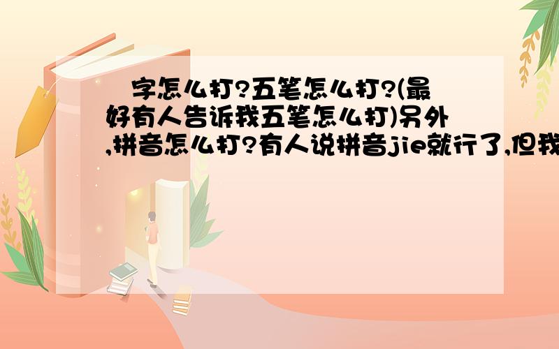 尐字怎么打?五笔怎么打?(最好有人告诉我五笔怎么打)另外,拼音怎么打?有人说拼音jie就行了,但我试了,没有这个字,到底要怎么打呀?