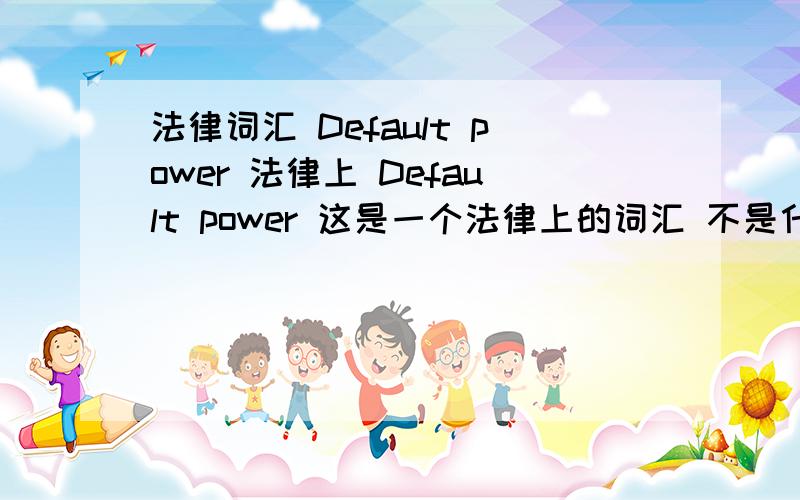 法律词汇 Default power 法律上 Default power 这是一个法律上的词汇 不是什么默认电源什么的