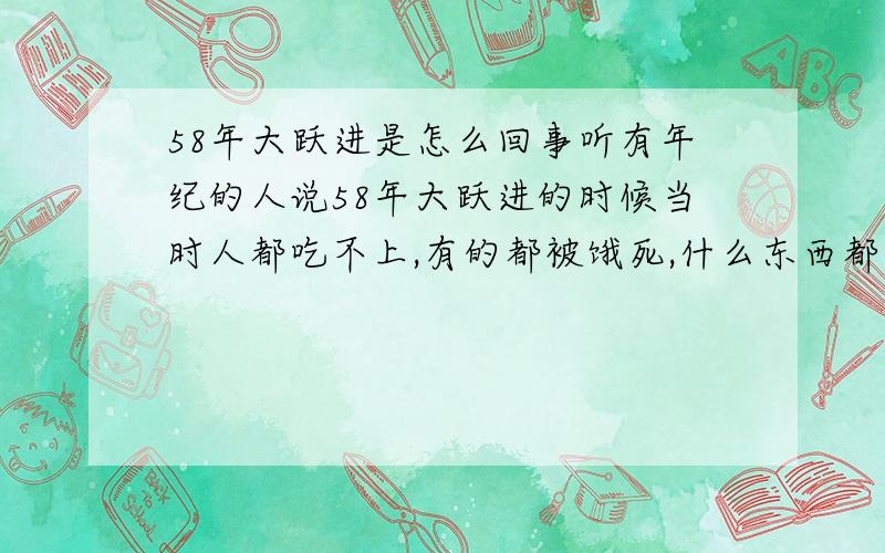 58年大跃进是怎么回事听有年纪的人说58年大跃进的时候当时人都吃不上,有的都被饿死,什么东西都吃过,河里的水藻,树上的叶子,地里的野草,好东西扔进黄河长江自己都不能吃,难道说只是表