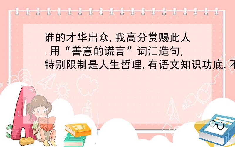 谁的才华出众,我高分赏赐此人.用“善意的谎言”词汇造句,特别限制是人生哲理,有语文知识功底,不防献身次句.