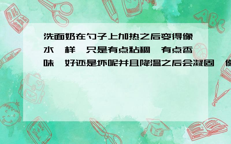 洗面奶在勺子上加热之后变得像水一样,只是有点粘稠,有点香味,好还是坏呢并且降温之后会凝固,像蜡烛的蜡一样