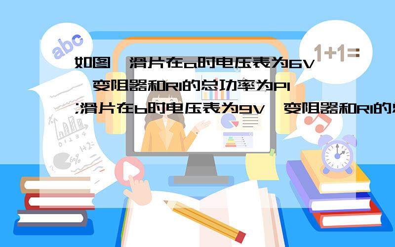 如图,滑片在a时电压表为6V,变阻器和R1的总功率为P1;滑片在b时电压表为9V,变阻器和R1的总功率为P2.P1=P2如图,滑动变阻器的滑片在a时,电压表的示数为6V,变阻器和R1的总功率为P1；滑片在b时,电压