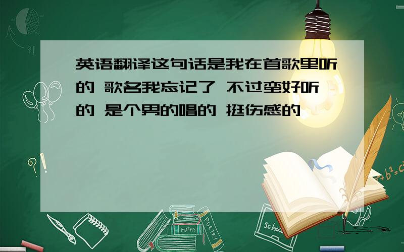 英语翻译这句话是我在首歌里听的 歌名我忘记了 不过蛮好听的 是个男的唱的 挺伤感的