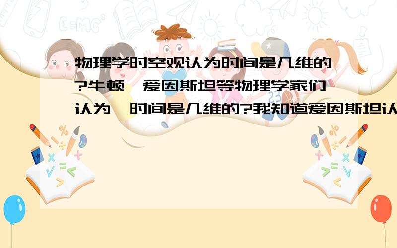 物理学时空观认为时间是几维的?牛顿、爱因斯坦等物理学家们认为,时间是几维的?我知道爱因斯坦认为时空是四维,时间是第四维.就像“空间”是三维；“平面”是二维.那么请问：时间是几