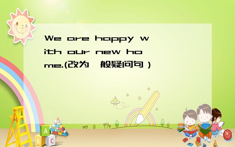 We are happy with our new home.(改为一般疑问句）