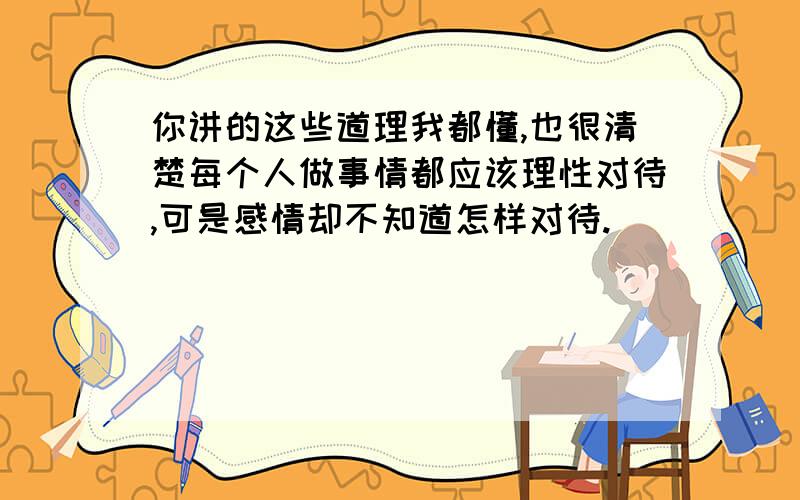 你讲的这些道理我都懂,也很清楚每个人做事情都应该理性对待,可是感情却不知道怎样对待.