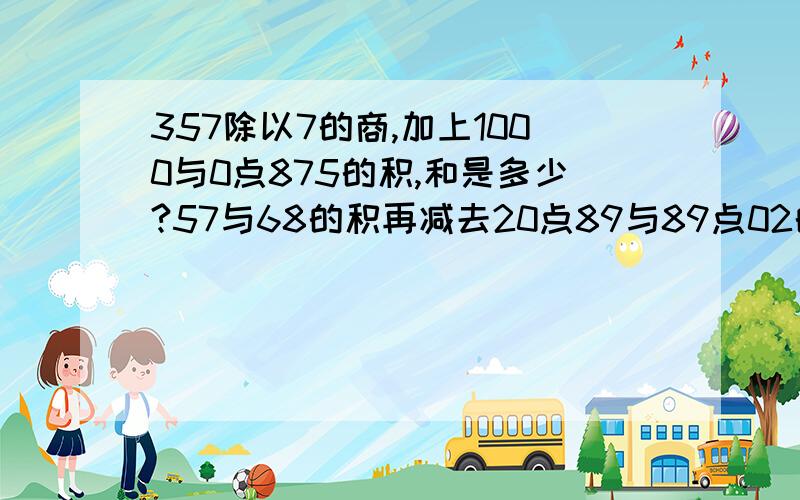 357除以7的商,加上1000与0点875的积,和是多少?57与68的积再减去20点89与89点02的和,差是多少?