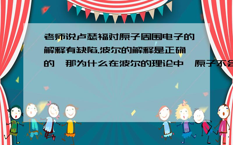 老师说卢瑟福对原子周围电子的解释有缺陷.波尔的解释是正确的,那为什么在波尔的理论中,原子不会向外辐射能量?麦克斯韦不是说动电生磁么?处于基态的电子在运动也会辐射能量,不也会塌